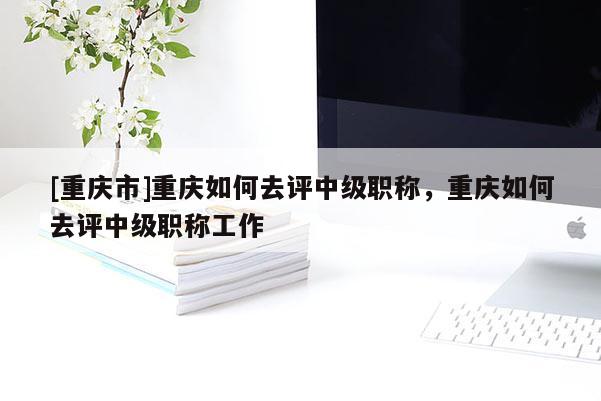 [重慶市]重慶如何去評(píng)中級(jí)職稱，重慶如何去評(píng)中級(jí)職稱工作