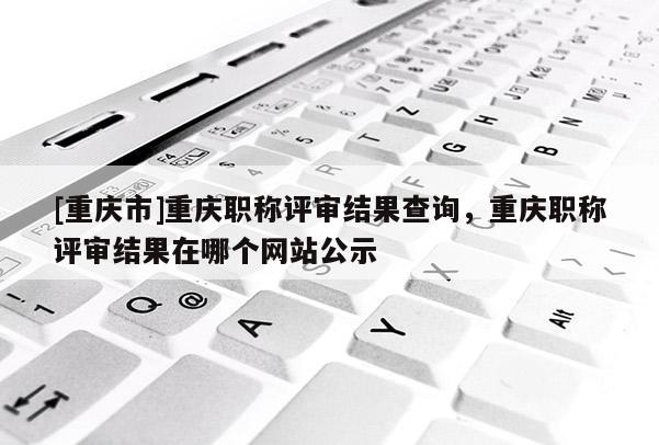 [重慶市]重慶職稱評審結果查詢，重慶職稱評審結果在哪個網站公示