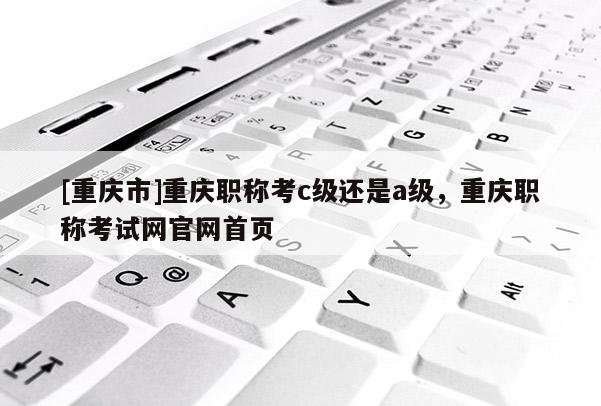[重慶市]重慶職稱考c級還是a級，重慶職稱考試網(wǎng)官網(wǎng)首頁