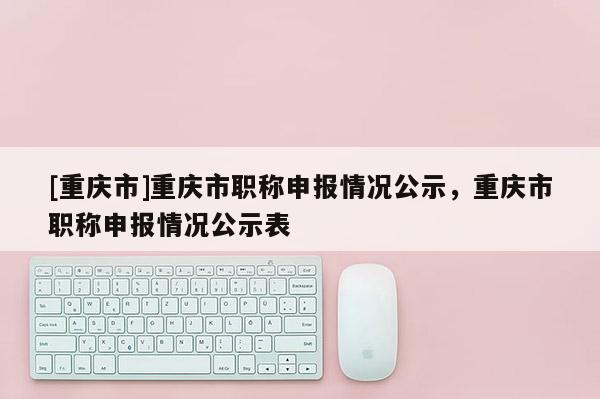 [重慶市]重慶市職稱申報情況公示，重慶市職稱申報情況公示表