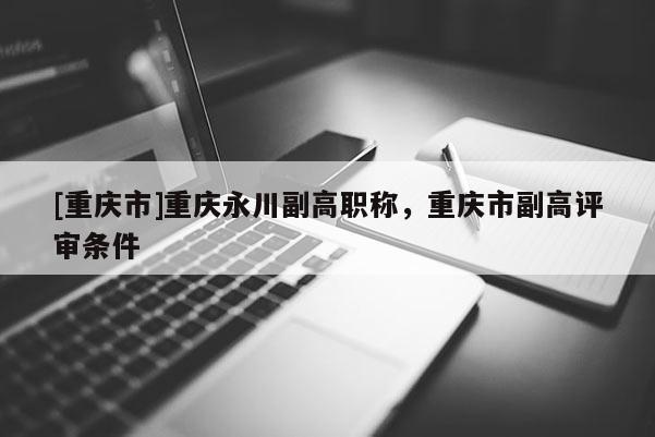 [重慶市]重慶永川副高職稱，重慶市副高評審條件