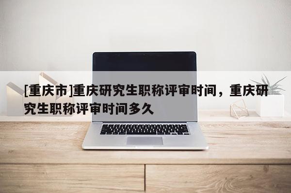 [重慶市]重慶研究生職稱評審時間，重慶研究生職稱評審時間多久