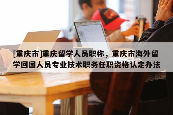 [重慶市]重慶留學人員職稱，重慶市海外留學回國人員專業技術職務任職資格認定辦法