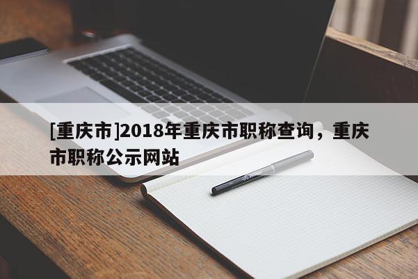 [重慶市]2018年重慶市職稱查詢，重慶市職稱公示網站
