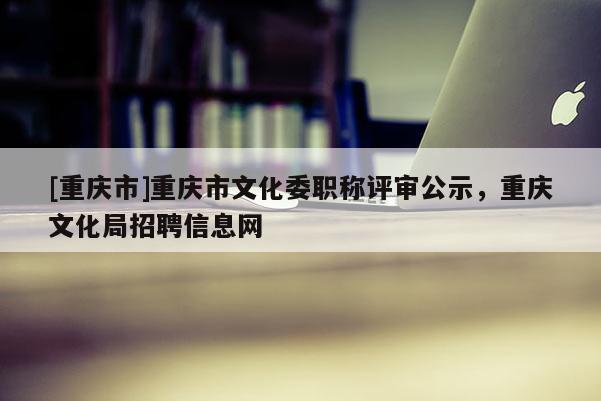 [重慶市]重慶市文化委職稱評審公示，重慶文化局招聘信息網