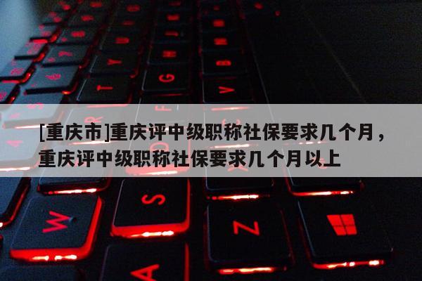 [重慶市]重慶評中級職稱社保要求幾個月，重慶評中級職稱社保要求幾個月以上