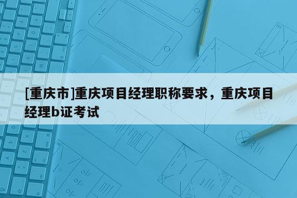 [重慶市]重慶項(xiàng)目經(jīng)理職稱(chēng)要求，重慶項(xiàng)目經(jīng)理b證考試