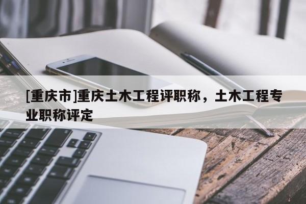 [重慶市]重慶土木工程評職稱，土木工程專業職稱評定