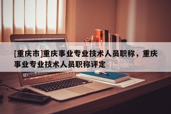 [重慶市]重慶事業專業技術人員職稱，重慶事業專業技術人員職稱評定