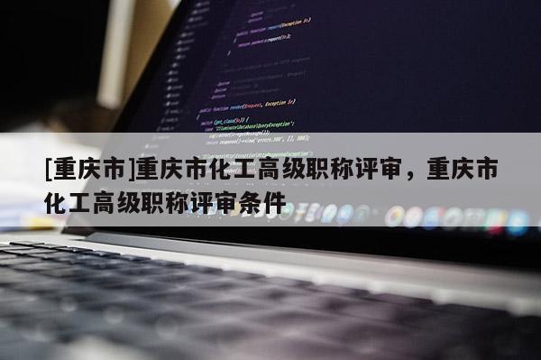 [重慶市]重慶市化工高級職稱評審，重慶市化工高級職稱評審條件
