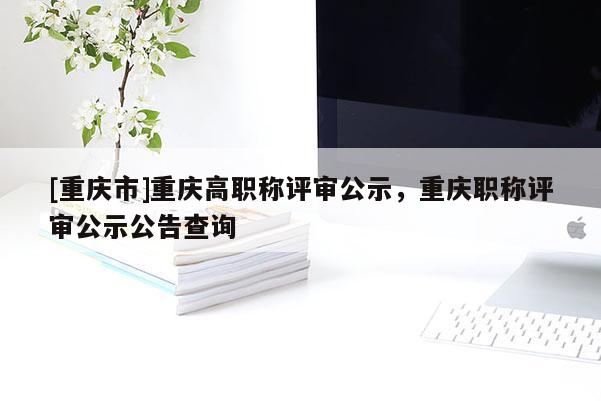 [重慶市]重慶高職稱評(píng)審公示，重慶職稱評(píng)審公示公告查詢