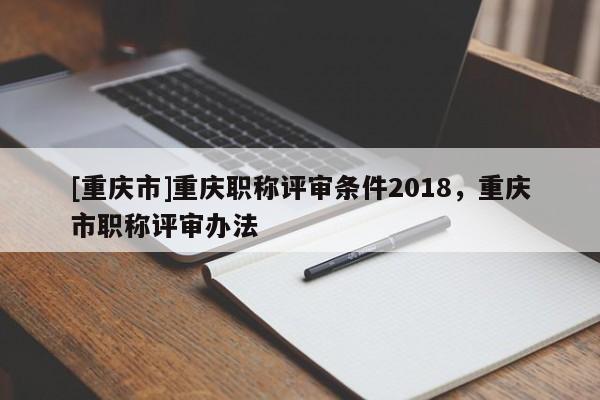 [重慶市]重慶職稱評審條件2018，重慶市職稱評審辦法