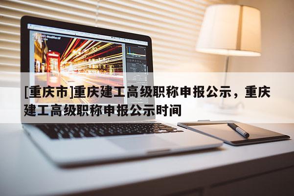 [重慶市]重慶建工高級職稱申報公示，重慶建工高級職稱申報公示時間
