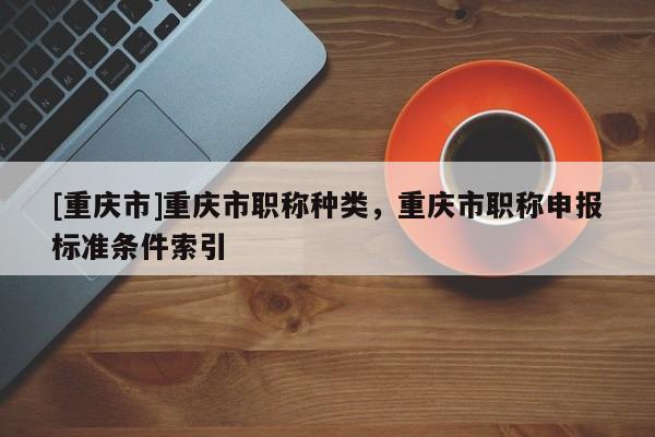 [重慶市]重慶市職稱種類，重慶市職稱申報標準條件索引