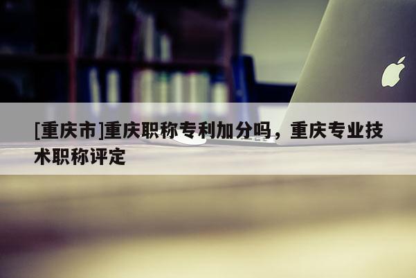 [重慶市]重慶職稱專利加分嗎，重慶專業技術職稱評定