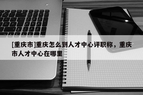 [重慶市]重慶怎么到人才中心評(píng)職稱(chēng)，重慶市人才中心在哪里