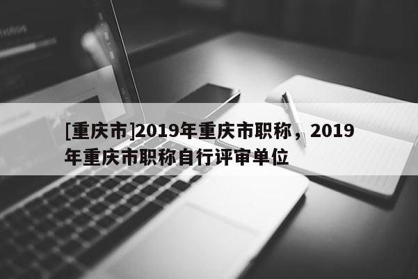 [重慶市]2019年重慶市職稱，2019年重慶市職稱自行評(píng)審單位