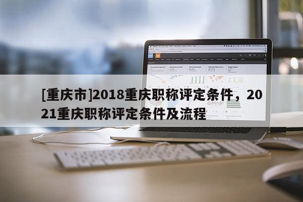 [重慶市]2018重慶職稱評定條件，2021重慶職稱評定條件及流程