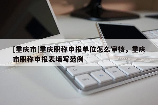 [重慶市]重慶職稱申報單位怎么審核，重慶市職稱申報表填寫范例