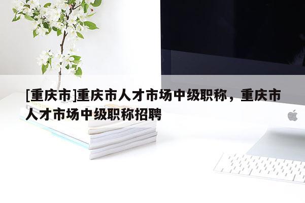 [重慶市]重慶市人才市場中級職稱，重慶市人才市場中級職稱招聘