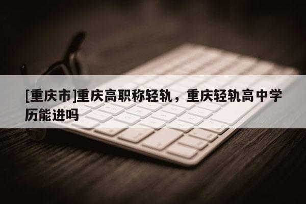 [重慶市]重慶高職稱輕軌，重慶輕軌高中學歷能進嗎