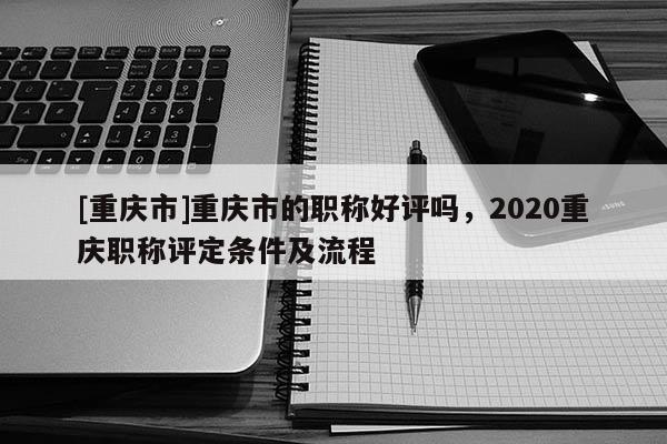 [重慶市]重慶市的職稱好評嗎，2020重慶職稱評定條件及流程