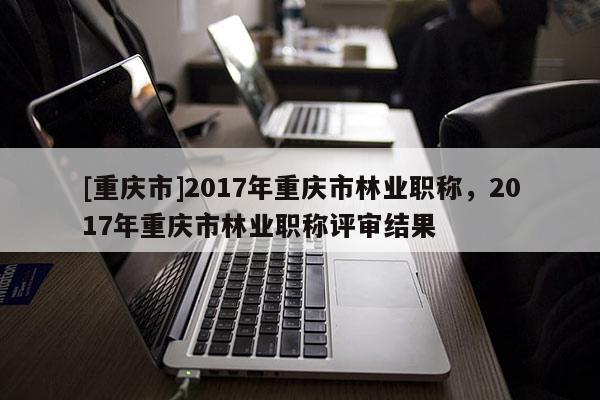 [重慶市]2017年重慶市林業職稱，2017年重慶市林業職稱評審結果