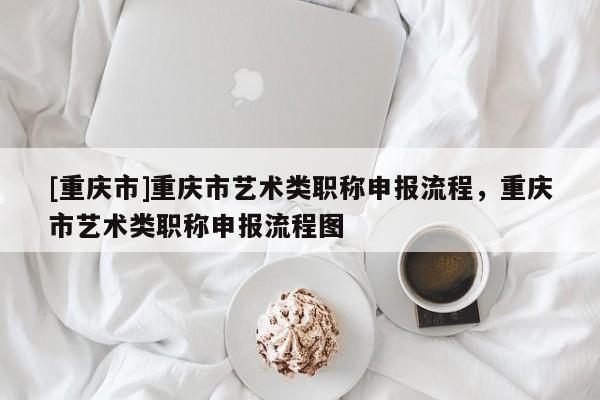 [重慶市]重慶市藝術類職稱申報流程，重慶市藝術類職稱申報流程圖