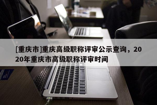 [重慶市]重慶高級職稱評審公示查詢，2020年重慶市高級職稱評審時間