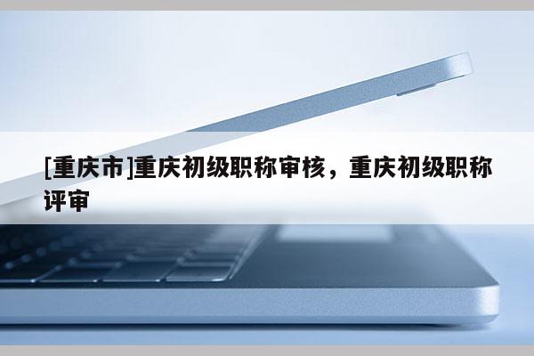 [重慶市]重慶初級職稱審核，重慶初級職稱評審