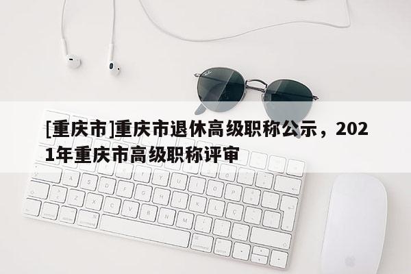 [重慶市]重慶市退休高級職稱公示，2021年重慶市高級職稱評審