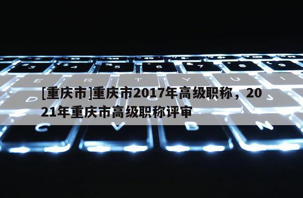 [重慶市]重慶市2017年高級職稱，2021年重慶市高級職稱評審