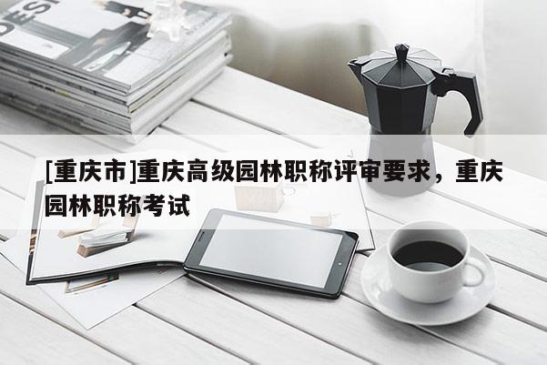 [重慶市]重慶高級(jí)園林職稱評(píng)審要求，重慶園林職稱考試