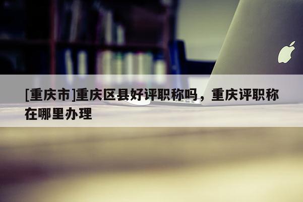[重慶市]重慶區縣好評職稱嗎，重慶評職稱在哪里辦理