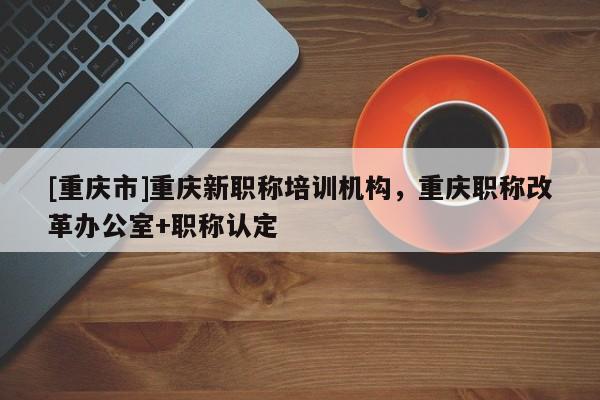 [重慶市]重慶新職稱培訓機構(gòu)，重慶職稱改革辦公室+職稱認定