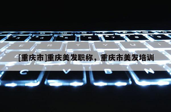 [重慶市]重慶美發職稱，重慶市美發培訓