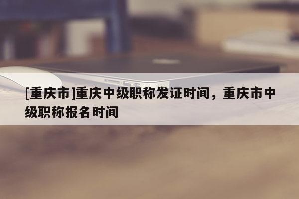 [重慶市]重慶中級職稱發(fā)證時(shí)間，重慶市中級職稱報(bào)名時(shí)間