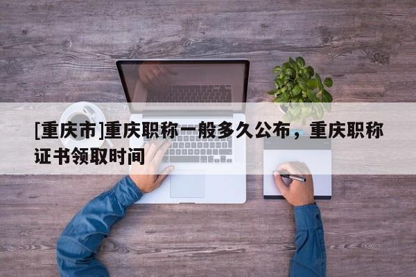 [重慶市]重慶職稱一般多久公布，重慶職稱證書領取時間