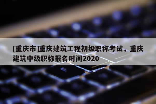 [重慶市]重慶建筑工程初級職稱考試，重慶建筑中級職稱報名時間2020