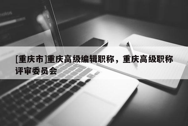 [重慶市]重慶高級編輯職稱，重慶高級職稱評審委員會