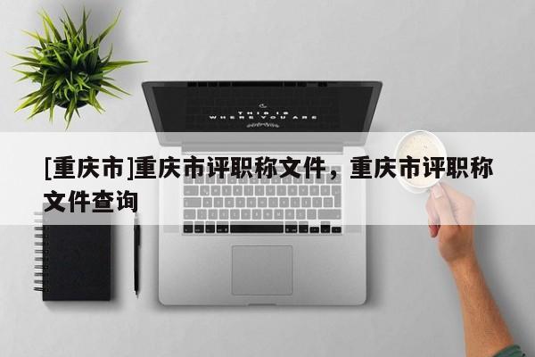 [重慶市]重慶市評職稱文件，重慶市評職稱文件查詢