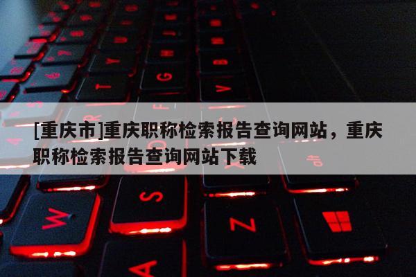 [重慶市]重慶職稱檢索報告查詢網站，重慶職稱檢索報告查詢網站下載