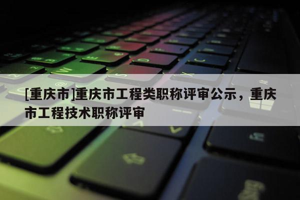 [重慶市]重慶市工程類職稱評(píng)審公示，重慶市工程技術(shù)職稱評(píng)審
