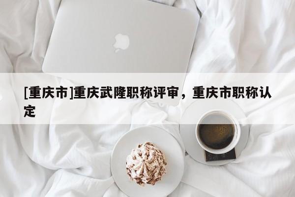 [重慶市]重慶武隆職稱評審，重慶市職稱認定