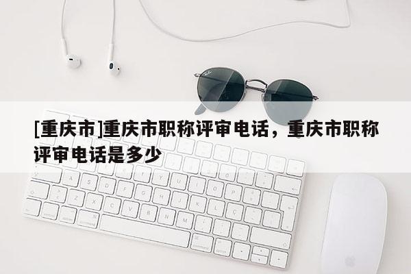 [重慶市]重慶市職稱評審電話，重慶市職稱評審電話是多少