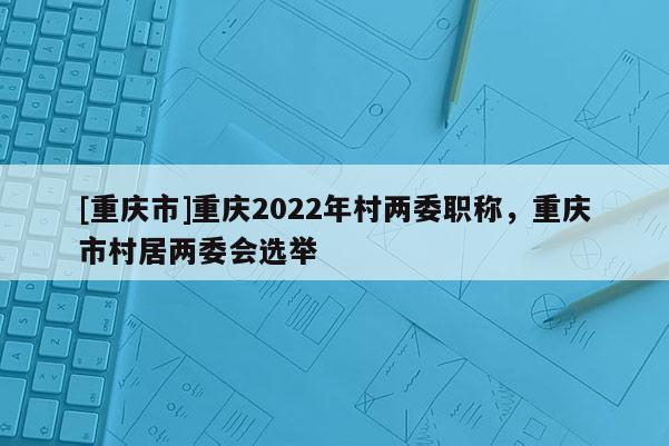 [重慶市]重慶2022年村兩委職稱，重慶市村居兩委會選舉