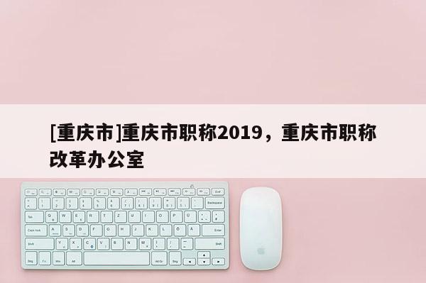 [重慶市]重慶市職稱2019，重慶市職稱改革辦公室