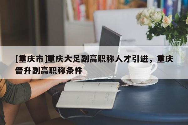 [重慶市]重慶大足副高職稱人才引進，重慶晉升副高職稱條件