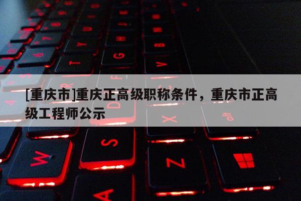 [重慶市]重慶正高級職稱條件，重慶市正高級工程師公示