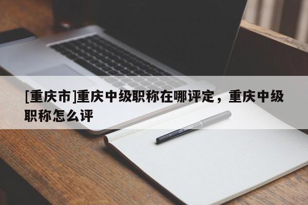 [重慶市]重慶中級職稱在哪評定，重慶中級職稱怎么評
